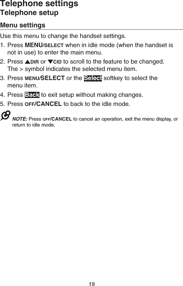 19Menu settingsUse this menu to change the handset settings.1.  Press MENU/SELECT when in idle mode (when the handset is not in use) to enter the main menu.2.  Press  DIR or  CID to scroll to the feature to be changed. The &gt; symbol indicates the selected menu item.3.  Press MENU/SELECT or the Select softkey to select the menu item.4.  Press Back to exit setup without making changes.5.  Press OFF/CANCEL to back to the idle mode. NOTE: Press OFF/CANCEL to cancel an operation, exit the menu display, or return to idle mode.Telephone settingsTelephone setup