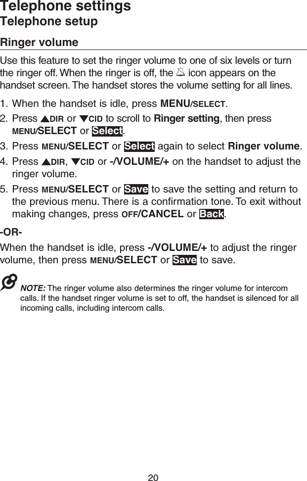 20Telephone settingsTelephone setupRinger volumeUse this feature to set the ringer volume to one of six levels or turn the ringer off. When the ringer is off, the   icon appears on the handset screen. The handset stores the volume setting for all lines. 1.  When the handset is idle, press MENU/SELECT.2.  Press  DIR or  CID to scroll to Ringer setting, then press MENU/SELECT or Select.3.  Press MENU/SELECT or Select again to select Ringer volume. 4.  Press  DIR,  CID or -/VOLUME/+ on the handset to adjust the ringer volume.5.  Press MENU/SELECT or Save to save the setting and return to the previous menu. There is a confirmation tone. To exit without making changes, press OFF/CANCEL or Back.-OR-When the handset is idle, press -/VOLUME/+ to adjust the ringer volume, then press MENU/SELECT or Save to save.NOTE: The ringer volume also determines the ringer volume for intercom calls. If the handset ringer volume is set to off, the handset is silenced for all incoming calls, including intercom calls.