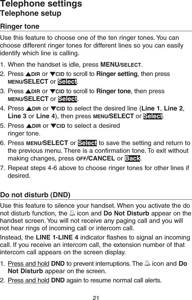 21Telephone settingsTelephone setupRinger toneUse this feature to choose one of the ten ringer tones. You can choose different ringer tones for different lines so you can easily identify which line is calling. 1.  When the handset is idle, press MENU/SELECT.2.  Press  DIR or  CID to scroll to Ringer setting, then press MENU/SELECT or Select.3.  Press  DIR or  CID to scroll to Ringer tone, then press MENU/SELECT or Select.4.  Press  DIR or  CID to select the desired line (Line 1, Line 2, Line 3 or Line 4), then press MENU/SELECT or Select.5.  Press  DIR or  CID to select a desired ringer tone. 6.  Press MENU/SELECT or Select to save the setting and return to the previous menu. There is a confirmation tone. To exit without making changes, press OFF/CANCEL or Back.7.  Repeat steps 4-6 above to choose ringer tones for other lines if desired.Do not disturb (DND)Use this feature to silence your handset. When you activate the do not disturb function, the   icon and Do Not Disturb appear on the handset screen. You will not receive any paging call and you will not hear rings of incoming call or intercom call.Instead, the LINE 1-LINE 4 indicator flashes to signal an incoming call. If you receive an intercom call, the extension number of that intercom call appears on the screen display.1.  Press and hold DND to prevent interruptions. The   icon and Do Not Disturb appear on the screen.2.  Press and hold DND again to resume normal call alerts.