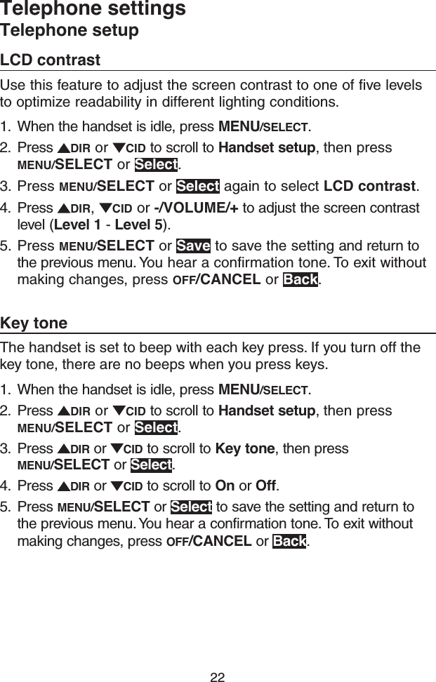 22Telephone settingsTelephone setupLCD contrastUse this feature to adjust the screen contrast to one of five levels to optimize readability in different lighting conditions.1.  When the handset is idle, press MENU/SELECT.2.  Press  DIR or  CID to scroll to Handset setup, then press MENU/SELECT or Select.3.  Press MENU/SELECT or Select again to select LCD contrast. 4.  Press  DIR,  CID or -/VOLUME/+ to adjust the screen contrast level (Level 1 - Level 5).5.  Press MENU/SELECT or Save to save the setting and return to the previous menu. You hear a confirmation tone. To exit without making changes, press OFF/CANCEL or Back.Key toneThe handset is set to beep with each key press. If you turn off the key tone, there are no beeps when you press keys.1.  When the handset is idle, press MENU/SELECT.2.  Press  DIR or  CID to scroll to Handset setup, then press MENU/SELECT or Select.3.  Press  DIR or  CID to scroll to Key tone, then press MENU/SELECT or Select.4.  Press  DIR or  CID to scroll to On or Off.5.  Press MENU/SELECT or Select to save the setting and return to the previous menu. You hear a confirmation tone. To exit without making changes, press OFF/CANCEL or Back.