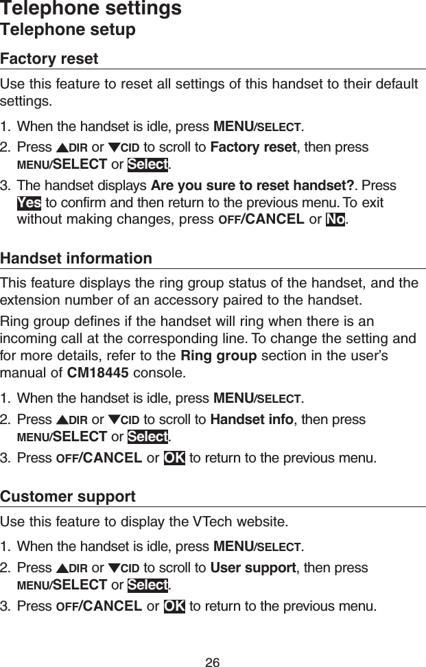 26Telephone settingsTelephone setupFactory resetUse this feature to reset all settings of this handset to their default settings.1.  When the handset is idle, press MENU/SELECT.2.  Press  DIR or  CID to scroll to Factory reset, then press MENU/SELECT or Select.3.  The handset displays Are you sure to reset handset?. Press Yes to confirm and then return to the previous menu. To exit without making changes, press OFF/CANCEL or No.Handset informationThis feature displays the ring group status of the handset, and the extension number of an accessory paired to the handset.Ring group defines if the handset will ring when there is an incoming call at the corresponding line. To change the setting and for more details, refer to the Ring group section in the user’s manual of CM18445 console.1.  When the handset is idle, press MENU/SELECT.2.  Press  DIR or  CID to scroll to Handset info, then press MENU/SELECT or Select.3.  Press OFF/CANCEL or OK to return to the previous menu.Customer supportUse this feature to display the VTech website.1.  When the handset is idle, press MENU/SELECT.2.  Press  DIR or  CID to scroll to User support, then press MENU/SELECT or Select.3.  Press OFF/CANCEL or OK to return to the previous menu.