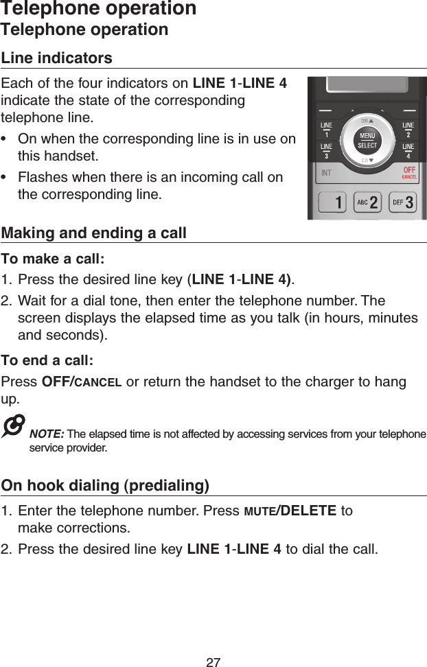 27Line indicatorsEach of the four indicators on LINE 1-LINE 4 indicate the state of the corresponding telephone line. • On when the corresponding line is in use on this handset. • Flashes when there is an incoming call on the corresponding line.Making and ending a callTo make a call:1.  Press the desired line key (LINE 1-LINE 4). 2.  Wait for a dial tone, then enter the telephone number. The screen displays the elapsed time as you talk (in hours, minutes and seconds). To end a call:Press OFF/CANCEL or return the handset to the charger to hang up.NOTE: The elapsed time is not affected by accessing services from your telephone service provider.On hook dialing (predialing)1.  Enter the telephone number. Press MUTE/DELETE to make corrections.2.  Press the desired line key LINE 1-LINE 4 to dial the call.Telephone operationTelephone operation