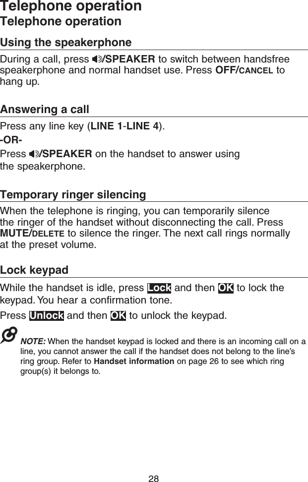 28Telephone operationTelephone operationUsing the speakerphoneDuring a call, press  /SPEAKER to switch between handsfree speakerphone and normal handset use. Press OFF/CANCEL to hang up. Answering a callPress any line key (LINE 1-LINE 4). -OR-Press  /SPEAKER on the handset to answer using the speakerphone.Temporary ringer silencingWhen the telephone is ringing, you can temporarily silence the ringer of the handset without disconnecting the call. Press MUTE/DELETE to silence the ringer. The next call rings normally at the preset volume.Lock keypadWhile the handset is idle, press Lock and then OK to lock the keypad. You hear a confirmation tone.Press Unlock and then OK to unlock the keypad.NOTE: When the handset keypad is locked and there is an incoming call on a line, you cannot answer the call if the handset does not belong to the line’s ring group. Refer to Handset information on page 26 to see which ring group(s) it belongs to.