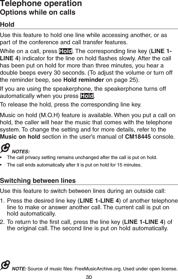 30Telephone operationOptions while on callsHoldUse this feature to hold one line while accessing another, or as part of the conference and call transfer features.While on a call, press Hold. The corresponding line key (LINE 1-LINE 4) indicator for the line on hold flashes slowly. After the call has been put on hold for more than three minutes, you hear a double beeps every 30 seconds. (To adjust the volume or turn off the reminder beep, see Hold reminder on page 25).If you are using the speakerphone, the speakerphone turns off automatically when you press Hold.To release the hold, press the corresponding line key.Music on hold (M.O.H) feature is available. When you put a call on hold, the caller will hear the music that comes with the telephone system. To change the setting and for more details, refer to the Music on hold section in the user’s manual of CM18445 console.NOTES: • The call privacy setting remains unchanged after the call is put on hold.• The call ends automatically after it is put on hold for 15 minutes.Switching between linesUse this feature to switch between lines during an outside call:1.  Press the desired line key (LINE 1-LINE 4) of another telephone line to make or answer another call. The current call is put on hold automatically.2.  To return to the first call, press the line key (LINE 1-LINE 4) of the original call. The second line is put on hold automatically.NOTE: Source of music files: FreeMusicArchive.org. Used under open license.
