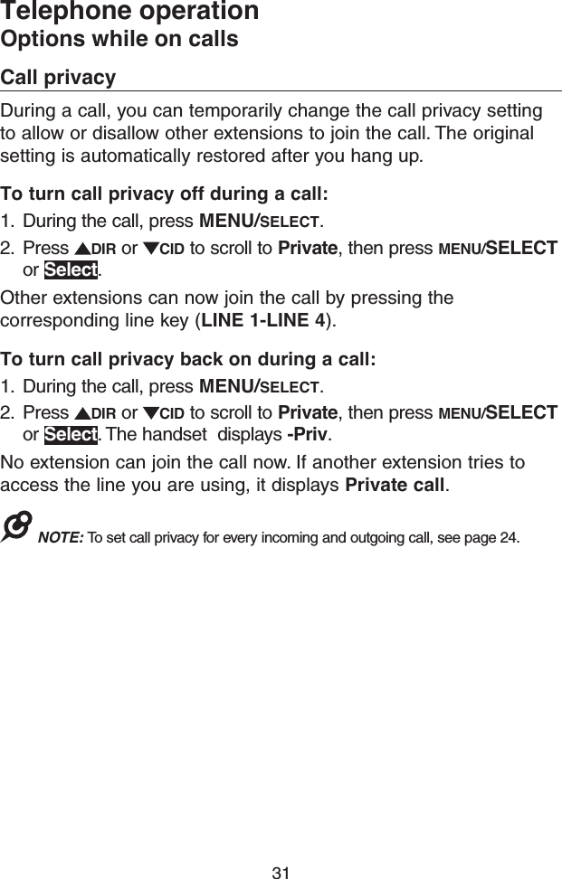 31Telephone operationOptions while on callsCall privacyDuring a call, you can temporarily change the call privacy setting to allow or disallow other extensions to join the call. The original setting is automatically restored after you hang up.To turn call privacy off during a call:1.  During the call, press MENU/SELECT.2.  Press  DIR or  CID to scroll to Private, then press MENU/SELECT or Select.Other extensions can now join the call by pressing the corresponding line key (LINE 1-LINE 4).To turn call privacy back on during a call:1.  During the call, press MENU/SELECT.2.  Press  DIR or  CID to scroll to Private, then press MENU/SELECT or Select. The handset  displays -Priv.No extension can join the call now. If another extension tries to access the line you are using, it displays Private call.NOTE: To set call privacy for every incoming and outgoing call, see page 24.