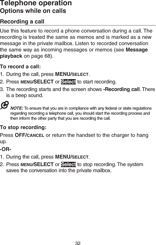 32Telephone operationOptions while on callsRecording a callUse this feature to record a phone conversation during a call. The recording is treated the same as memos and is marked as a new message in the private mailbox. Listen to recorded conversation the same way as incoming messages or memos (see Message playback on page 68).To record a call:1.  During the call, press MENU/SELECT.2.  Press MENU/SELECT or Select to start recording.3.  The recording starts and the screen shows -Recording call. There is a beep sound.NOTE: To ensure that you are in compliance with any federal or state regulations regarding recording a telephone call, you should start the recording process and then inform the other party that you are recording the call.To stop recording:Press OFF/CANCEL or return the handset to the charger to hang up.-OR-1.  During the call, press MENU/SELECT.2.  Press MENU/SELECT or Select to stop recording. The system saves the conversation into the private mailbox.