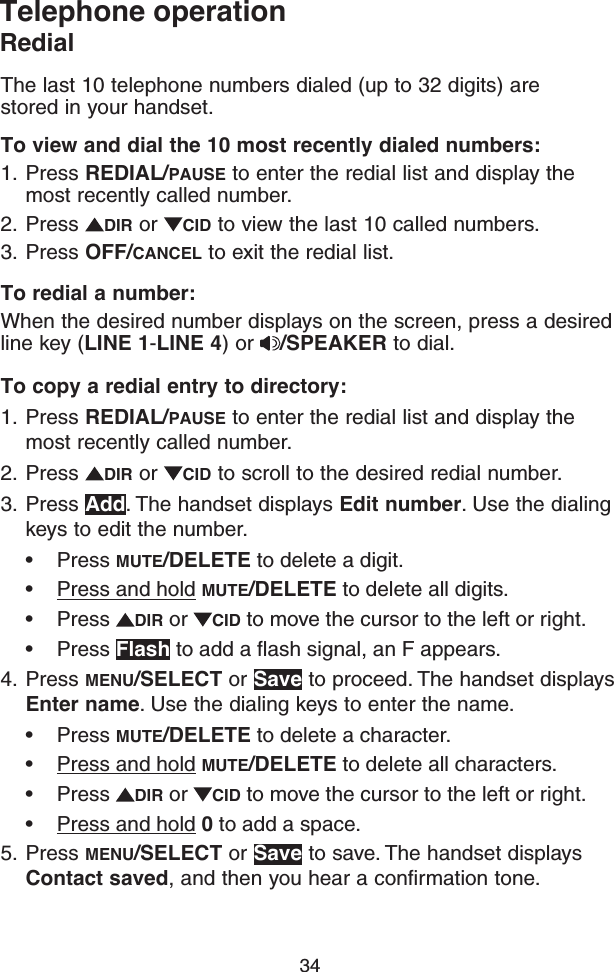 34Telephone operationRedialThe last 10 telephone numbers dialed (up to 32 digits) are stored in your handset.To view and dial the 10 most recently dialed numbers:1.  Press REDIAL/PAUSE to enter the redial list and display the most recently called number.2.  Press  DIR or  CID to view the last 10 called numbers.3.  Press OFF/CANCEL to exit the redial list.To redial a number:When the desired number displays on the screen, press a desired line key (LINE 1-LINE 4) or  /SPEAKER to dial.To copy a redial entry to directory:1.  Press REDIAL/PAUSE to enter the redial list and display the most recently called number.2.  Press  DIR or  CID to scroll to the desired redial number.3.  Press Add. The handset displays Edit number. Use the dialing keys to edit the number. • Press MUTE/DELETE to delete a digit.• Press and hold MUTE/DELETE to delete all digits.• Press  DIR or  CID to move the cursor to the left or right.• Press Flash to add a flash signal, an F appears.4.  Press MENU/SELECT or Save to proceed. The handset displays Enter name. Use the dialing keys to enter the name.• Press MUTE/DELETE to delete a character.• Press and hold MUTE/DELETE to delete all characters.• Press  DIR or  CID to move the cursor to the left or right.• Press and hold 0 to add a space.5.  Press MENU/SELECT or Save to save. The handset displays Contact saved, and then you hear a confirmation tone.