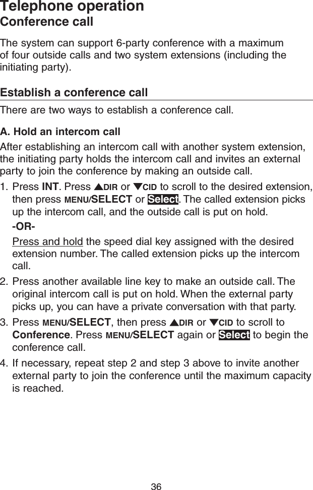 36Telephone operationConference callThe system can support 6-party conference with a maximum of four outside calls and two system extensions (including the initiating party).Establish a conference callThere are two ways to establish a conference call.A. Hold an intercom callAfter establishing an intercom call with another system extension, the initiating party holds the intercom call and invites an external party to join the conference by making an outside call.1.  Press INT. Press  DIR or  CID to scroll to the desired extension, then press MENU/SELECT or Select. The called extension picks up the intercom call, and the outside call is put on hold.-OR-Press and hold the speed dial key assigned with the desired extension number. The called extension picks up the intercom call.2.  Press another available line key to make an outside call. The original intercom call is put on hold. When the external party picks up, you can have a private conversation with that party.3.  Press MENU/SELECT, then press  DIR or  CID to scroll to Conference. Press MENU/SELECT again or Select to begin the conference call.4.  If necessary, repeat step 2 and step 3 above to invite another external party to join the conference until the maximum capacity is reached.