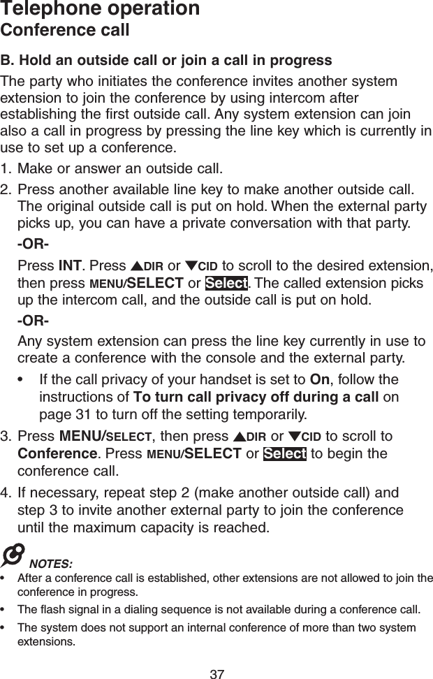 37Telephone operationConference callB. Hold an outside call or join a call in progressThe party who initiates the conference invites another system extension to join the conference by using intercom after establishing the first outside call. Any system extension can join also a call in progress by pressing the line key which is currently in use to set up a conference.1.  Make or answer an outside call. 2.  Press another available line key to make another outside call. The original outside call is put on hold. When the external party picks up, you can have a private conversation with that party.-OR-Press INT. Press  DIR or  CID to scroll to the desired extension, then press MENU/SELECT or Select. The called extension picks up the intercom call, and the outside call is put on hold.-OR-Any system extension can press the line key currently in use to create a conference with the console and the external party.• If the call privacy of your handset is set to On, follow the instructions of To turn call privacy off during a call on page 31 to turn off the setting temporarily.3.  Press MENU/SELECT, then press  DIR or  CID to scroll to Conference. Press MENU/SELECT or Select to begin the conference call.4.  If necessary, repeat step 2 (make another outside call) and  step 3 to invite another external party to join the conference until the maximum capacity is reached.NOTES: • After a conference call is established, other extensions are not allowed to join the conference in progress.• The flash signal in a dialing sequence is not available during a conference call.• The system does not support an internal conference of more than two system extensions.