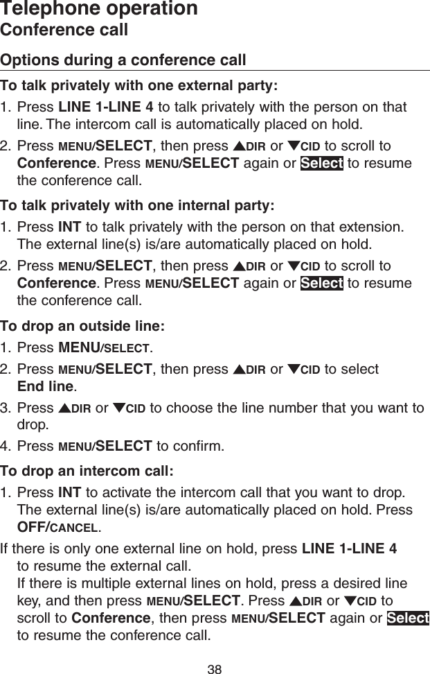 38Telephone operationConference callOptions during a conference callTo talk privately with one external party:1.  Press LINE 1-LINE 4 to talk privately with the person on that line. The intercom call is automatically placed on hold.2.  Press MENU/SELECT, then press  DIR or  CID to scroll to Conference. Press MENU/SELECT again or Select to resume the conference call.To talk privately with one internal party:1.  Press INT to talk privately with the person on that extension. The external line(s) is/are automatically placed on hold.2.  Press MENU/SELECT, then press  DIR or  CID to scroll to Conference. Press MENU/SELECT again or Select to resume the conference call.To drop an outside line:1.  Press MENU/SELECT.2.  Press MENU/SELECT, then press  DIR or  CID to select End line.3.  Press  DIR or  CID to choose the line number that you want to drop.4.  Press MENU/SELECT to confirm.To drop an intercom call:1.  Press INT to activate the intercom call that you want to drop. The external line(s) is/are automatically placed on hold. Press OFF/CANCEL.If there is only one external line on hold, press LINE 1-LINE 4 to resume the external call.  If there is multiple external lines on hold, press a desired line key, and then press MENU/SELECT. Press  DIR or  CID to scroll to Conference, then press MENU/SELECT again or Select to resume the conference call.