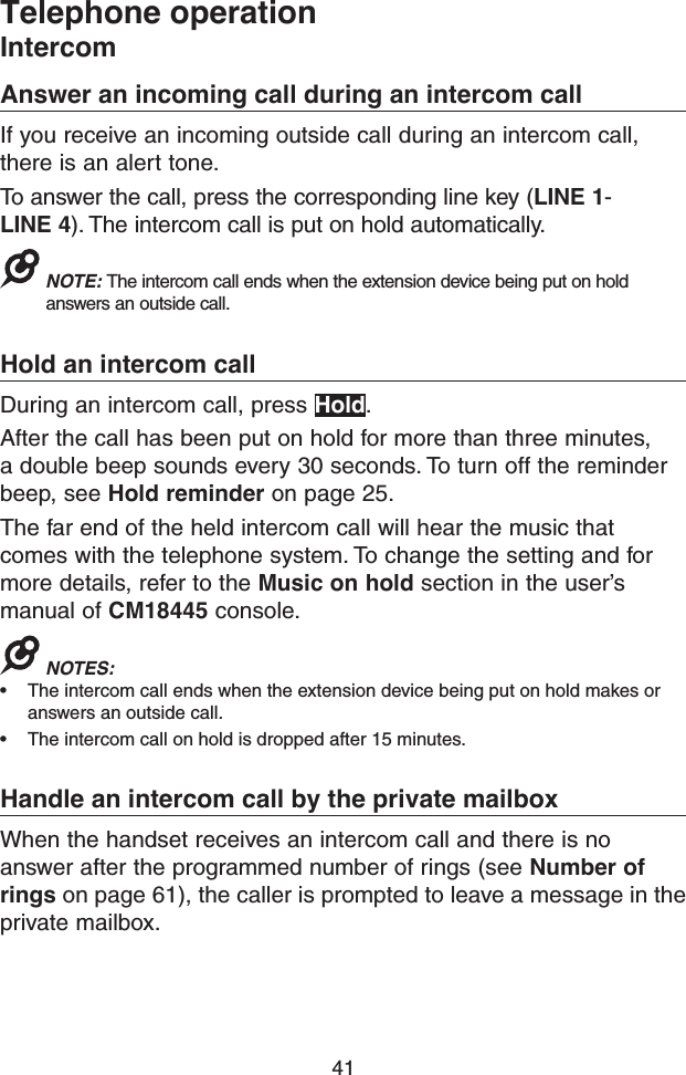 41Telephone operationIntercomAnswer an incoming call during an intercom callIf you receive an incoming outside call during an intercom call, there is an alert tone.To answer the call, press the corresponding line key (LINE 1-LINE 4). The intercom call is put on hold automatically.NOTE: The intercom call ends when the extension device being put on hold answers an outside call.Hold an intercom callDuring an intercom call, press Hold.After the call has been put on hold for more than three minutes, a double beep sounds every 30 seconds. To turn off the reminder beep, see Hold reminder on page 25.The far end of the held intercom call will hear the music that comes with the telephone system. To change the setting and for more details, refer to the Music on hold section in the user’s manual of CM18445 console.NOTES: • The intercom call ends when the extension device being put on hold makes or answers an outside call.• The intercom call on hold is dropped after 15 minutes.Handle an intercom call by the private mailboxWhen the handset receives an intercom call and there is no answer after the programmed number of rings (see Number of rings on page 61), the caller is prompted to leave a message in the private mailbox.