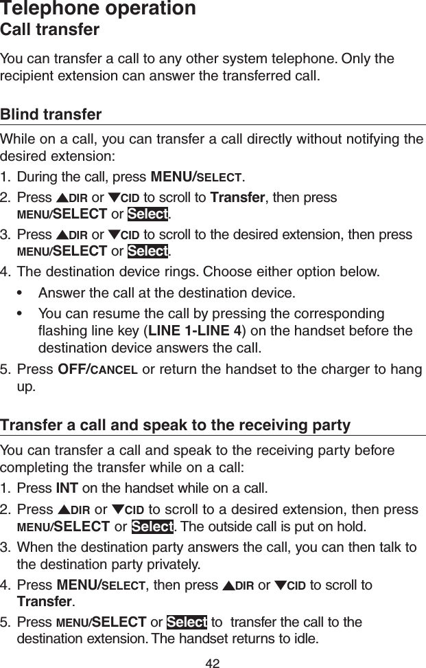 42Telephone operationCall transferYou can transfer a call to any other system telephone. Only the recipient extension can answer the transferred call.Blind transferWhile on a call, you can transfer a call directly without notifying the desired extension:1.  During the call, press MENU/SELECT.2.  Press  DIR or  CID to scroll to Transfer, then press MENU/SELECT or Select.3.  Press  DIR or  CID to scroll to the desired extension, then press MENU/SELECT or Select.4.  The destination device rings. Choose either option below.• Answer the call at the destination device.• You can resume the call by pressing the corresponding ﬂashing line key (LINE 1-LINE 4) on the handset before the destination device answers the call.5.  Press OFF/CANCEL or return the handset to the charger to hang up.Transfer a call and speak to the receiving partyYou can transfer a call and speak to the receiving party before completing the transfer while on a call:1.  Press INT on the handset while on a call.2.  Press  DIR or  CID to scroll to a desired extension, then press MENU/SELECT or Select. The outside call is put on hold.3.  When the destination party answers the call, you can then talk to the destination party privately.4.  Press MENU/SELECT, then press  DIR or  CID to scroll to Transfer.5.  Press MENU/SELECT or Select to  transfer the call to the destination extension. The handset returns to idle.