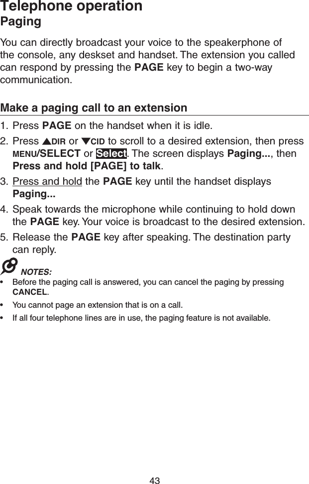 43Telephone operationPagingYou can directly broadcast your voice to the speakerphone of the console, any deskset and handset. The extension you called can respond by pressing the PAGE key to begin a two-way communication.Make a paging call to an extension1.  Press PAGE on the handset when it is idle.2.  Press  DIR or  CID to scroll to a desired extension, then press MENU/SELECT or Select. The screen displays Paging..., then Press and hold [PAGE] to talk.3.  Press and hold the PAGE key until the handset displays Paging...4.  Speak towards the microphone while continuing to hold down the PAGE key. Your voice is broadcast to the desired extension.5.  Release the PAGE key after speaking. The destination party can reply.NOTES: • Before the paging call is answered, you can cancel the paging by pressing CANCEL.• You cannot page an extension that is on a call.• If all four telephone lines are in use, the paging feature is not available.