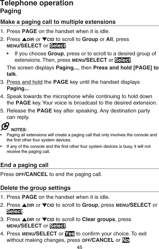 45Telephone operationPagingMake a paging call to multiple extensions1.  Press PAGE on the handset when it is idle.2.  Press  DIR or  CID to scroll to Group or All, press MENU/SELECT or Select.• If you choose Group, press or to scroll to a desired group of extensions. Then, press MENU/SELECT or Select.The screen displays Paging..., then Press and hold [PAGE] to talk.3.  Press and hold the PAGE key until the handset displays Paging...4.  Speak towards the microphone while continuing to hold down the PAGE key. Your voice is broadcast to the desired extension.5.  Release the PAGE key after speaking. Any destination party can reply.NOTES: • Paging all extensions will create a paging call that only involves the console and the first other four system devices.• If any of the console and the first other four system devices is busy, it will not receive the paging call.End a paging callPress OFF/CANCEL to end the paging call.Delete the group settings1.  Press PAGE on the handset when it is idle.2.  Press  DIR or  CID to scroll to Group, press MENU/SELECT or Select.3.  Press  DIR or  CID to scroll to Clear groups, press MENU/SELECT or Select.4.  Press MENU/SELECT or Yes to confirm your choice. To exit without making changes, press OFF/CANCEL or No.