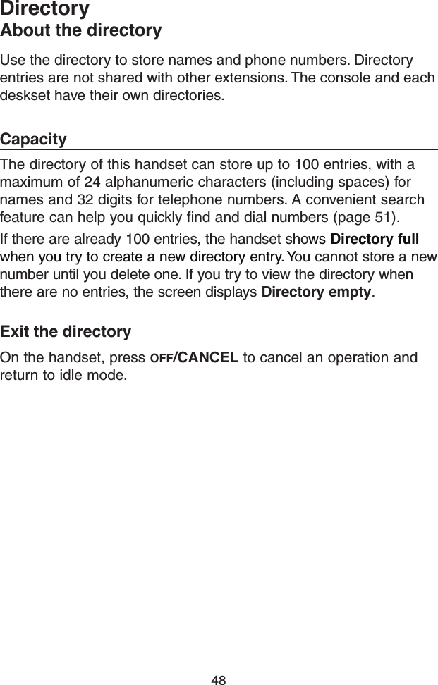 48Use the directory to store names and phone numbers. Directory entries are not shared with other extensions. The console and each deskset have their own directories.CapacityThe directory of this handset can store up to 100 entries, with a maximum of 24 alphanumeric characters (including spaces) for names and 32 digits for telephone numbers. A convenient search feature can help you quickly find and dial numbers (page 51). If there are already 100 entries, the handset shows Directory full when you try to create a new directory entry. You cannot store a new number until you delete one. If you try to view the directory when there are no entries, the screen displays Directory empty. Exit the directoryOn the handset, press OFF/CANCEL to cancel an operation and return to idle mode.DirectoryAbout the directory