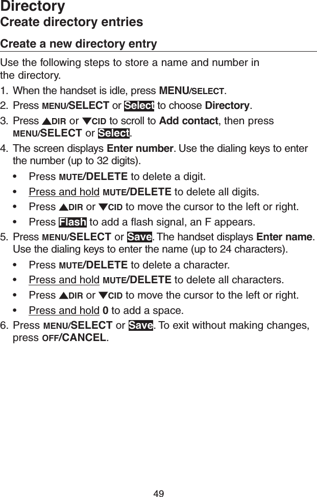 49Create a new directory entryUse the following steps to store a name and number in  the directory. 1.  When the handset is idle, press MENU/SELECT.2.  Press MENU/SELECT or Select to choose Directory.3.  Press  DIR or  CID to scroll to Add contact, then press MENU/SELECT or Select.4.  The screen displays Enter number. Use the dialing keys to enter the number (up to 32 digits).• Press MUTE/DELETE to delete a digit.• Press and hold MUTE/DELETE to delete all digits.• Press  DIR or  CID to move the cursor to the left or right.• Press Flash to add a flash signal, an F appears.5.  Press MENU/SELECT or Save. The handset displays Enter name. Use the dialing keys to enter the name (up to 24 characters).• Press MUTE/DELETE to delete a character.• Press and hold MUTE/DELETE to delete all characters.• Press  DIR or  CID to move the cursor to the left or right.• Press and hold 0 to add a space.6.  Press MENU/SELECT or Save. To exit without making changes, press OFF/CANCEL.DirectoryCreate directory entries
