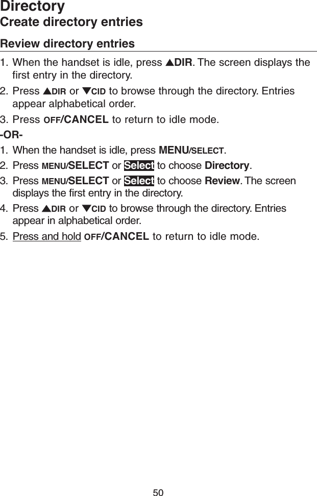 50DirectoryCreate directory entriesReview directory entries1.  When the handset is idle, press  DIR. The screen displays the first entry in the directory.2.  Press  DIR or  CID to browse through the directory. Entries appear alphabetical order.3. Press OFF/CANCEL to return to idle mode.-OR-1.  When the handset is idle, press MENU/SELECT.2.  Press MENU/SELECT or Select to choose Directory.3.  Press MENU/SELECT or Select to choose Review. The screen displays the first entry in the directory.4.  Press  DIR or  CID to browse through the directory. Entries appear in alphabetical order.5.  Press and hold OFF/CANCEL to return to idle mode.
