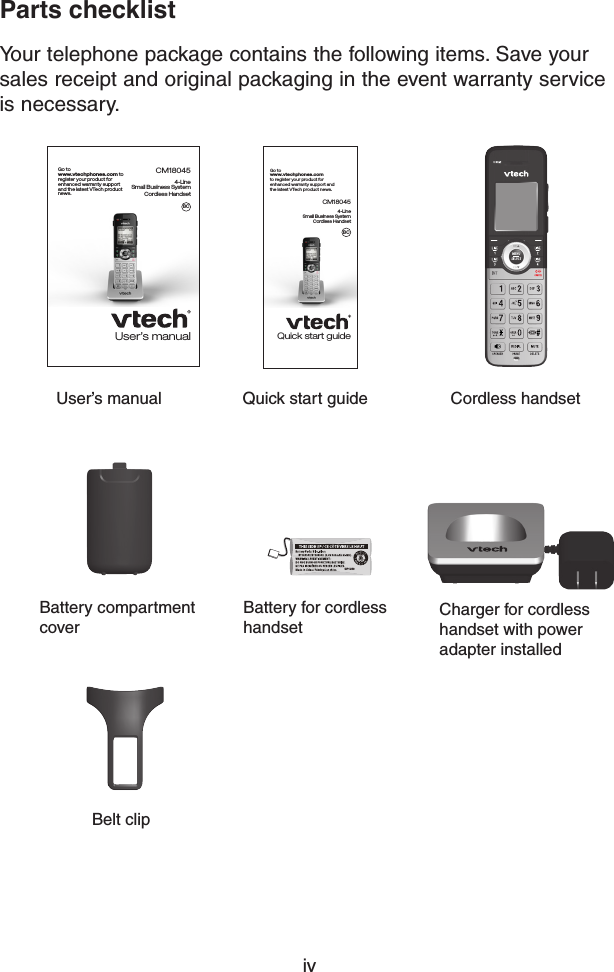 ivParts checklistYour telephone package contains the following items. Save your sales receipt and original packaging in the event warranty service is necessary. Cordless handset User’s manualCharger for cordless handset with power adapter installedBattery for cordless handsetBattery compartment coverBelt clipUser’s manualCM180454-Line  Small Business SystemCordless HandsetGo to  www.vtechphones.com to register your product for  enhanced warranty support  and the latest VTech product  news.BCQuick start guideQuick start guideCM180454-Line  Small Business SystemCordless HandsetGo to  www.vtechphones.com to register your product for enhanced warranty support and  the latest VTech product news.BCGP1250