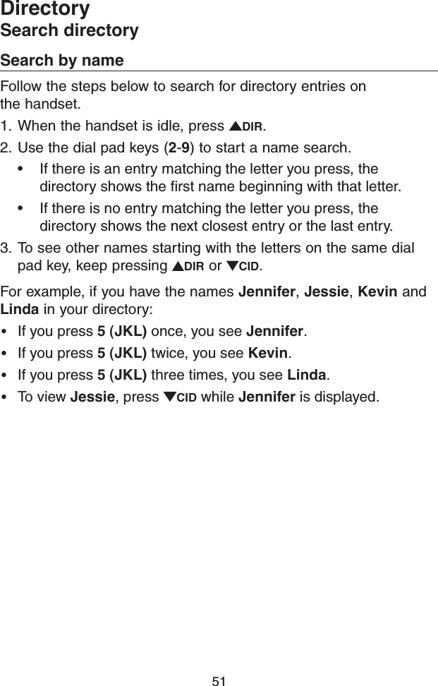 51Search by nameFollow the steps below to search for directory entries on  the handset. 1.  When the handset is idle, press  DIR.2.  Use the dial pad keys (2-9) to start a name search.• If there is an entry matching the letter you press, the directory shows the ﬁrst name beginning with that letter.• If there is no entry matching the letter you press, the directory shows the next closest entry or the last entry.3.  To see other names starting with the letters on the same dial pad key, keep pressing  DIR or  CID.For example, if you have the names Jennifer, Jessie, Kevin and Linda in your directory:• If you press 5 (JKL) once, you see Jennifer.• If you press 5 (JKL) twice, you see Kevin.• If you press 5 (JKL) three times, you see Linda.• To view Jessie, press  CID while Jennifer is displayed. DirectorySearch directory