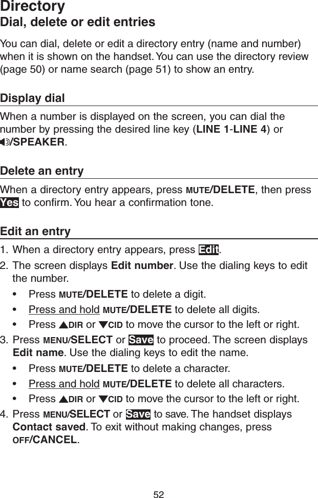52You can dial, delete or edit a directory entry (name and number) when it is shown on the handset. You can use the directory review (page 50) or name search (page 51) to show an entry. Display dialWhen a number is displayed on the screen, you can dial the number by pressing the desired line key (LINE 1-LINE 4) or /SPEAKER.Delete an entryWhen a directory entry appears, press MUTE/DELETE, then press Yes to confirm. You hear a confirmation tone.Edit an entry1.  When a directory entry appears, press Edit.2.  The screen displays Edit number. Use the dialing keys to edit the number.• Press MUTE/DELETE to delete a digit.• Press and hold MUTE/DELETE to delete all digits.• Press  DIR or  CID to move the cursor to the left or right.3.  Press MENU/SELECT or Save to proceed. The screen displays Edit name. Use the dialing keys to edit the name.• Press MUTE/DELETE to delete a character.• Press and hold MUTE/DELETE to delete all characters.• Press  DIR or  CID to move the cursor to the left or right.4.  Press MENU/SELECT or Save to save. The handset displays Contact saved. To exit without making changes, press OFF/CANCEL.DirectoryDial, delete or edit entries