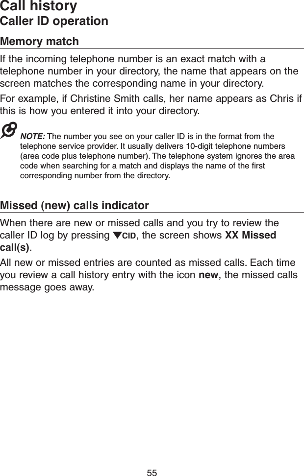 55Call historyCaller ID operationMemory matchIf the incoming telephone number is an exact match with a telephone number in your directory, the name that appears on the screen matches the corresponding name in your directory.For example, if Christine Smith calls, her name appears as Chris if this is how you entered it into your directory.NOTE: The number you see on your caller ID is in the format from the telephone service provider. It usually delivers 10-digit telephone numbers (area code plus telephone number). The telephone system ignores the area code when searching for a match and displays the name of the first corresponding number from the directory.Missed (new) calls indicatorWhen there are new or missed calls and you try to review the caller ID log by pressing  CID, the screen shows XX Missed call(s).All new or missed entries are counted as missed calls. Each time you review a call history entry with the icon new, the missed calls message goes away.