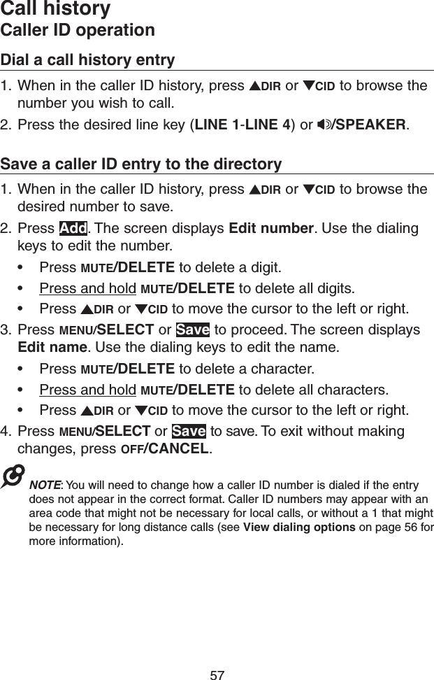 57Call historyCaller ID operationDial a call history entry1.  When in the caller ID history, press  DIR or  CID to browse the number you wish to call. 2.  Press the desired line key (LINE 1-LINE 4) or  /SPEAKER.Save a caller ID entry to the directory1.  When in the caller ID history, press  DIR or  CID to browse the desired number to save.2.  Press Add. The screen displays Edit number. Use the dialing keys to edit the number.• Press MUTE/DELETE to delete a digit.• Press and hold MUTE/DELETE to delete all digits.• Press  DIR or  CID to move the cursor to the left or right.3.  Press MENU/SELECT or Save to proceed. The screen displays Edit name. Use the dialing keys to edit the name.• Press MUTE/DELETE to delete a character.• Press and hold MUTE/DELETE to delete all characters.• Press  DIR or  CID to move the cursor to the left or right.4.  Press MENU/SELECT or Save to save. To exit without making changes, press OFF/CANCEL.NOTE: You will need to change how a caller ID number is dialed if the entry does not appear in the correct format. Caller ID numbers may appear with an area code that might not be necessary for local calls, or without a 1 that might be necessary for long distance calls (see View dialing options on page 56 for more information). 