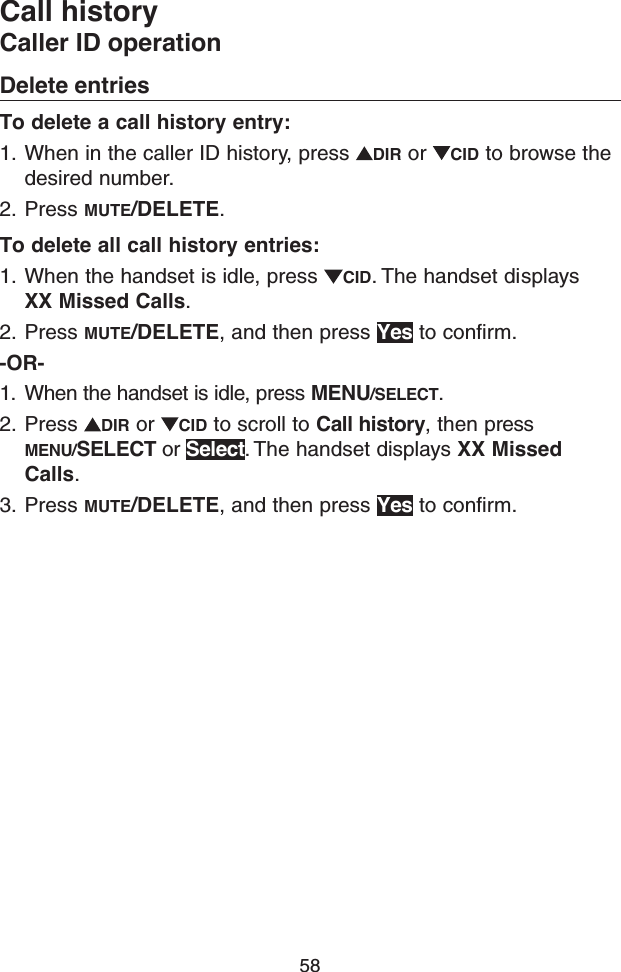 58Call historyCaller ID operationDelete entriesTo delete a call history entry:1.  When in the caller ID history, press  DIR or  CID to browse the desired number.2.  Press MUTE/DELETE.To delete all call history entries:1.  When the handset is idle, press  CID. The handset displays XX Missed Calls.2.  Press MUTE/DELETE, and then press Yes to confirm.-OR-1.  When the handset is idle, press MENU/SELECT.2.  Press  DIR or  CID to scroll to Call history, then press MENU/SELECT or Select. The handset displays XX Missed Calls.3.  Press MUTE/DELETE, and then press Yes to confirm.