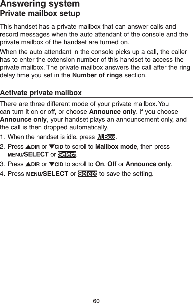 60Answering systemPrivate mailbox setupThis handset has a private mailbox that can answer calls and record messages when the auto attendant of the console and the private mailbox of the handset are turned on.When the auto attendant in the console picks up a call, the caller has to enter the extension number of this handset to access the private mailbox. The private mailbox answers the call after the ring delay time you set in the Number of rings section.Activate private mailboxThere are three different mode of your private mailbox. You can turn it on or off, or choose Announce only. If you choose Announce only, your handset plays an announcement only, and the call is then dropped automatically.1.  When the handset is idle, press M.Box.2.  Press  DIR or  CID to scroll to Mailbox mode, then press MENU/SELECT or Select.3.  Press  DIR or  CID to scroll to On, Off or Announce only.4.  Press MENU/SELECT or Select to save the setting.