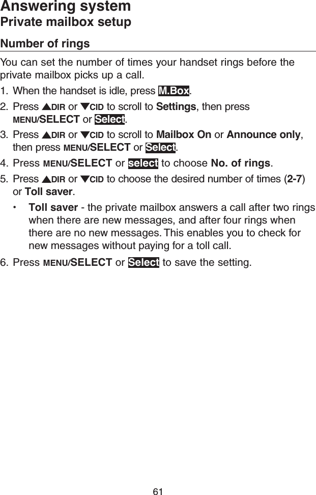 61Answering systemPrivate mailbox setupNumber of ringsYou can set the number of times your handset rings before the private mailbox picks up a call.1.  When the handset is idle, press M.Box.2.  Press  DIR or  CID to scroll to Settings, then press MENU/SELECT or Select.3.  Press  DIR or  CID to scroll to Mailbox On or Announce only, then press MENU/SELECT or Select.4.  Press MENU/SELECT or select to choose No. of rings.5.  Press  DIR or  CID to choose the desired number of times (2-7) or Toll saver.• Toll saver - the private mailbox answers a call after two rings when there are new messages, and after four rings when there are no new messages. This enables you to check for new messages without paying for a toll call.6.  Press MENU/SELECT or Select to save the setting.