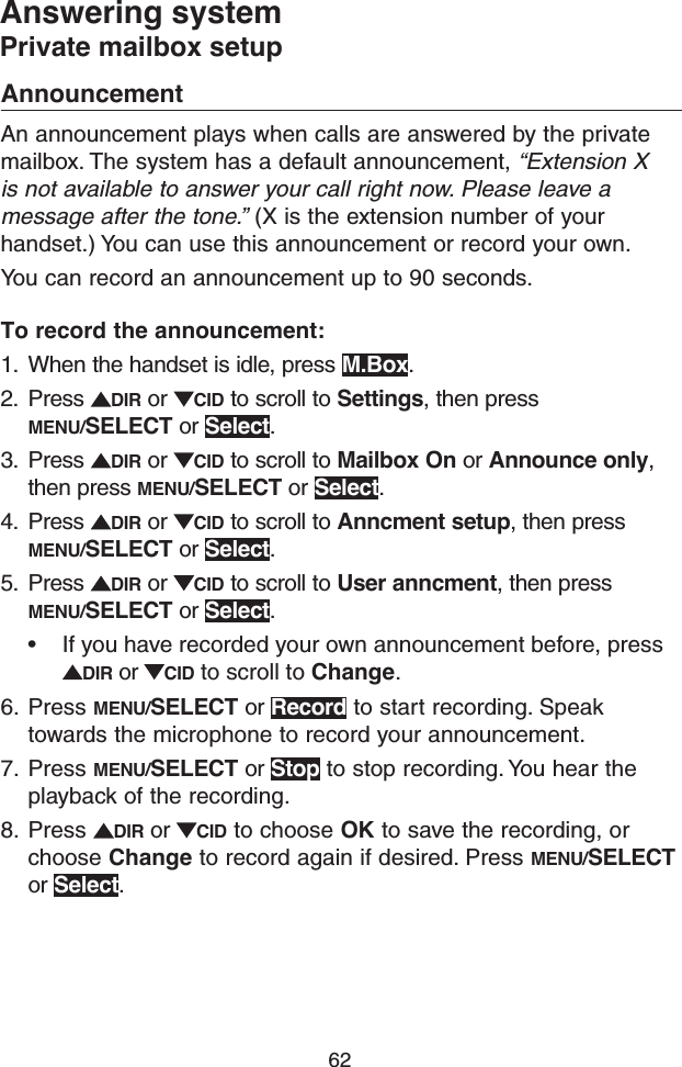 62Answering systemPrivate mailbox setupAnnouncementAn announcement plays when calls are answered by the private mailbox. The system has a default announcement, “Extension X is not available to answer your call right now. Please leave a message after the tone.” (X is the extension number of your handset.) You can use this announcement or record your own.You can record an announcement up to 90 seconds. To record the announcement: 1.  When the handset is idle, press M.Box.2.  Press  DIR or  CID to scroll to Settings, then press MENU/SELECT or Select.3.  Press  DIR or  CID to scroll to Mailbox On or Announce only, then press MENU/SELECT or Select.4.  Press  DIR or  CID to scroll to Anncment setup, then press MENU/SELECT or Select.5.  Press  DIR or  CID to scroll to User anncment, then press MENU/SELECT or Select.• If you have recorded your own announcement before, press DIR or  CID to scroll to Change.6.  Press MENU/SELECT or Record to start recording. Speak towards the microphone to record your announcement.7.  Press MENU/SELECT or Stop to stop recording. You hear the playback of the recording.8.  Press  DIR or  CID to choose OK to save the recording, or choose Change to record again if desired. Press MENU/SELECT or Select.