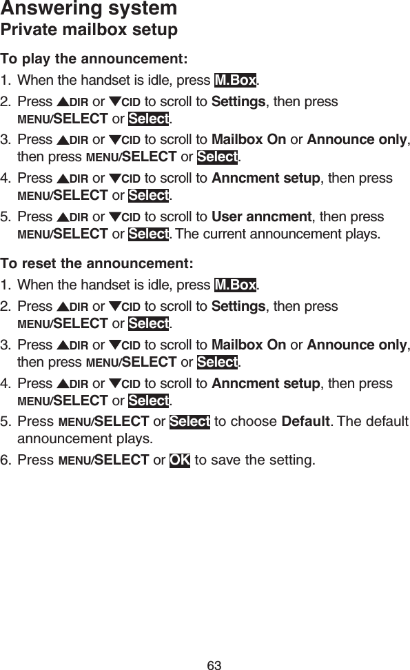 63Answering systemPrivate mailbox setupTo play the announcement: 1.  When the handset is idle, press M.Box.2.  Press  DIR or  CID to scroll to Settings, then press MENU/SELECT or Select.3.  Press  DIR or  CID to scroll to Mailbox On or Announce only, then press MENU/SELECT or Select.4.  Press  DIR or  CID to scroll to Anncment setup, then press MENU/SELECT or Select.5.  Press  DIR or  CID to scroll to User anncment, then press MENU/SELECT or Select. The current announcement plays.To reset the announcement: 1.  When the handset is idle, press M.Box.2.  Press  DIR or  CID to scroll to Settings, then press MENU/SELECT or Select.3.  Press  DIR or  CID to scroll to Mailbox On or Announce only, then press MENU/SELECT or Select.4.  Press  DIR or  CID to scroll to Anncment setup, then press MENU/SELECT or Select.5.  Press MENU/SELECT or Select to choose Default. The default announcement plays.6.  Press MENU/SELECT or OK to save the setting.