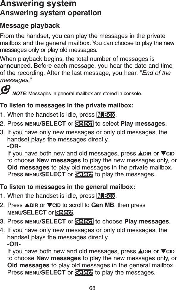 68Answering systemAnswering system operationMessage playbackFrom the handset, you can play the messages in the private mailbox and the general mailbox. You can choose to play the new messages only or play old messages.When playback begins, the total number of messages is announced. Before each message, you hear the date and time of the recording. After the last message, you hear, “End of the messages.”NOTE: Messages in general mailbox are stored in console.To listen to messages in the private mailbox:1.  When the handset is idle, press M.Box.2.  Press MENU/SELECT or Select to select Play messages.3.  If you have only new messages or only old messages, the handset plays the messages directly. -OR-If you have both new and old messages, press  DIR or  CID to choose New messages to play the new messages only, or Old messages to play old messages in the private mailbox. Press MENU/SELECT or Select to play the messages.To listen to messages in the general mailbox:1.  When the handset is idle, press M.Box.2.  Press  DIR or  CID to scroll to Gen MB, then press MENU/SELECT or Select.3.  Press MENU/SELECT or Select to choose Play messages.4.  If you have only new messages or only old messages, the handset plays the messages directly. -OR-If you have both new and old messages, press  DIR or  CID to choose New messages to play the new messages only, or Old messages to play old messages in the general mailbox. Press MENU/SELECT or Select to play the messages.