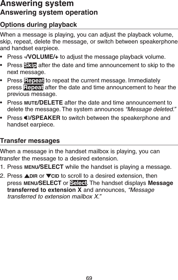 69Answering systemAnswering system operationOptions during playbackWhen a message is playing, you can adjust the playback volume, skip, repeat, delete the message, or switch between speakerphone and handset earpiece.• Press -/VOLUME/+ to adjust the message playback volume.• Press Skip after the date and time announcement to skip to the next message.• Press Repeat to repeat the current message. Immediately press Repeat after the date and time announcement to hear the previous message.• Press MUTE/DELETE after the date and time announcement to delete the message. The system announces “Message deleted.”• Press  /SPEAKER to switch between the speakerphone and handset earpiece.Transfer messagesWhen a message in the handset mailbox is playing, you can transfer the message to a desired extension.1.  Press MENU/SELECT while the handset is playing a message. 2.  Press  DIR or  CID to scroll to a desired extension, then press MENU/SELECT or Select. The handset displays Message transferred to extension X and announces, “Message transferred to extension mailbox X.”