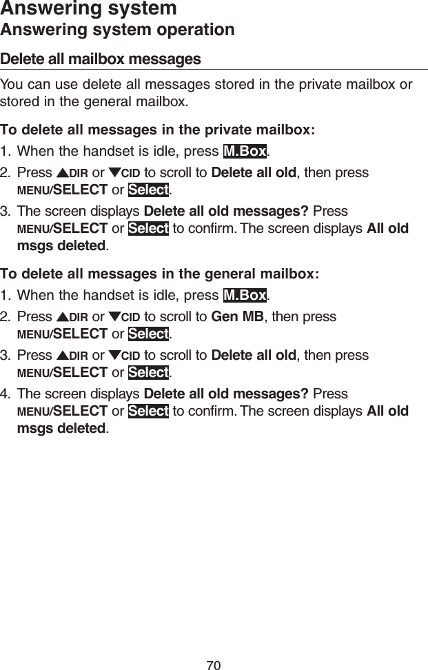 70Answering systemAnswering system operationDelete all mailbox messagesYou can use delete all messages stored in the private mailbox or stored in the general mailbox.To delete all messages in the private mailbox:1.  When the handset is idle, press M.Box.2.  Press  DIR or  CID to scroll to Delete all old, then press MENU/SELECT or Select.3.  The screen displays Delete all old messages? Press MENU/SELECT or Select to confirm. The screen displays All old msgs deleted.To delete all messages in the general mailbox:1.  When the handset is idle, press M.Box.2.  Press  DIR or  CID to scroll to Gen MB, then press MENU/SELECT or Select.3.  Press  DIR or  CID to scroll to Delete all old, then press MENU/SELECT or Select.4.  The screen displays Delete all old messages? Press MENU/SELECT or Select to confirm. The screen displays All old msgs deleted.