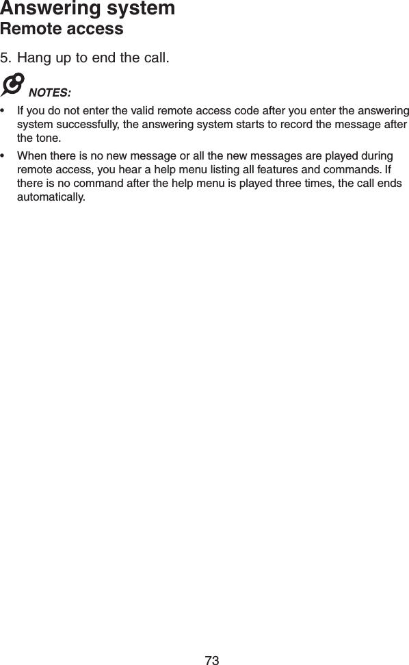 73Answering systemRemote access5.  Hang up to end the call.NOTES: • If you do not enter the valid remote access code after you enter the answering system successfully, the answering system starts to record the message after the tone.• When there is no new message or all the new messages are played during remote access, you hear a help menu listing all features and commands. If there is no command after the help menu is played three times, the call ends automatically.