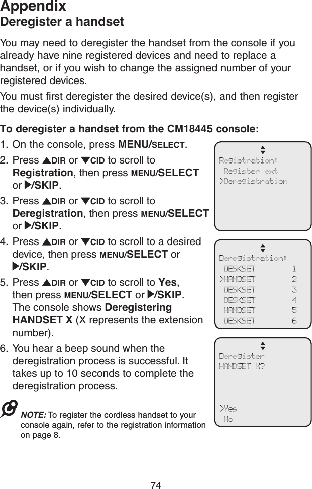 74AppendixDeregister a handsetYou may need to deregister the handset from the console if you already have nine registered devices and need to replace a handset, or if you wish to change the assigned number of your registered devices.You must first deregister the desired device(s), and then register the device(s) individually.To deregister a handset from the CM18445 console:1.  On the console, press MENU/SELECT.2.  Press  DIR or  CID to scroll to Registration, then press MENU/SELECT or  /SKIP.3.  Press  DIR or  CID to scroll to Deregistration, then press MENU/SELECT or  /SKIP.4.  Press  DIR or  CID to scroll to a desired device, then press MENU/SELECT or /SKIP.5.  Press  DIR or  CID to scroll to Yes, then press MENU/SELECT or  /SKIP. The console shows Deregistering HANDSET X (X represents the extension number).6.  You hear a beep sound when the deregistration process is successful. It takes up to 10 seconds to complete the deregistration process.NOTE: To register the cordless handset to your console again, refer to the registration information on page 8.Registration: Register ext&gt;DeregistrationDeregistration: DESKSET        1&gt;HANDSET        2 DESKSET        3 DESKSET        4 HANDSET        5 DESKSET        6DeregisterHANDSET X?&gt;Yes No