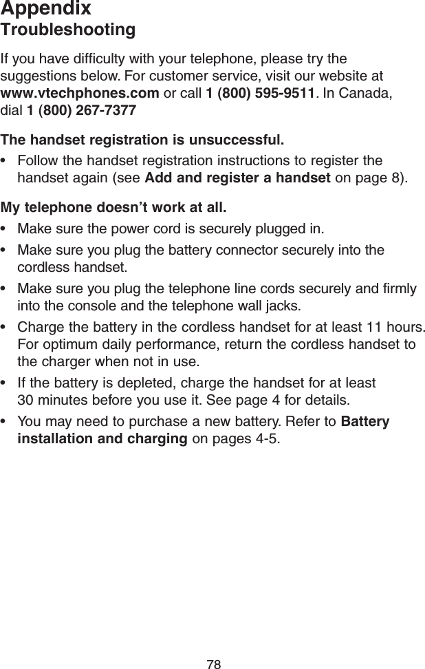 78If you have difﬁculty with your telephone, please try the  suggestions below. For customer service, visit our website at  www.vtechphones.com or call 1 (800) 595-9511. In Canada, dial 1 (800) 267-7377The handset registration is unsuccessful.• Follow the handset registration instructions to register the handset again (see Add and register a handset on page 8).My telephone doesn’t work at all.• Make sure the power cord is securely plugged in.• Make sure you plug the battery connector securely into the cordless handset.• Make sure you plug the telephone line cords securely and firmly into the console and the telephone wall jacks.• Charge the battery in the cordless handset for at least 11 hours. For optimum daily performance, return the cordless handset to the charger when not in use.• If the battery is depleted, charge the handset for at least  30 minutes before you use it. See page 4 for details.• You may need to purchase a new battery. Refer to Battery installation and charging on pages 4-5.AppendixTroubleshooting