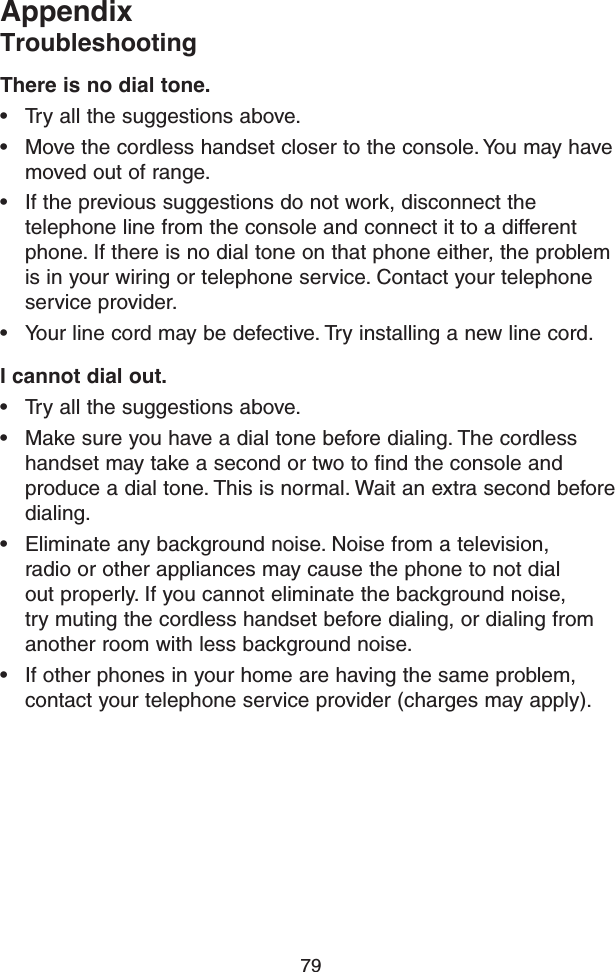 79AppendixTroubleshootingThere is no dial tone.• Try all the suggestions above.• Move the cordless handset closer to the console. You may have moved out of range.• If the previous suggestions do not work, disconnect the telephone line from the console and connect it to a different phone. If there is no dial tone on that phone either, the problem is in your wiring or telephone service. Contact your telephone service provider.• Your line cord may be defective. Try installing a new line cord.I cannot dial out.• Try all the suggestions above.• Make sure you have a dial tone before dialing. The cordless handset may take a second or two to find the console and produce a dial tone. This is normal. Wait an extra second before dialing.• Eliminate any background noise. Noise from a television, radio or other appliances may cause the phone to not dial out properly. If you cannot eliminate the background noise, try muting the cordless handset before dialing, or dialing from another room with less background noise.• If other phones in your home are having the same problem, contact your telephone service provider (charges may apply).