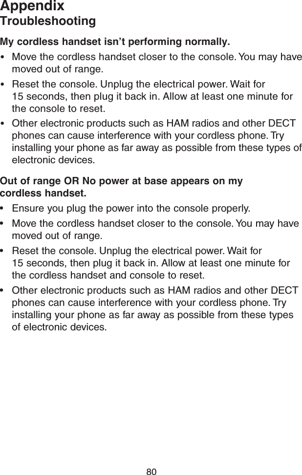 80AppendixTroubleshootingMy cordless handset isn’t performing normally.• Move the cordless handset closer to the console. You may have moved out of range.• Reset the console. Unplug the electrical power. Wait for  15 seconds, then plug it back in. Allow at least one minute for the console to reset. • Other electronic products such as HAM radios and other DECT phones can cause interference with your cordless phone. Try installing your phone as far away as possible from these types of electronic devices.Out of range OR No power at base appears on my  cordless handset.• Ensure you plug the power into the console properly.• Move the cordless handset closer to the console. You may have moved out of range.• Reset the console. Unplug the electrical power. Wait for  15 seconds, then plug it back in. Allow at least one minute for the cordless handset and console to reset.• Other electronic products such as HAM radios and other DECT phones can cause interference with your cordless phone. Try installing your phone as far away as possible from these types of electronic devices.