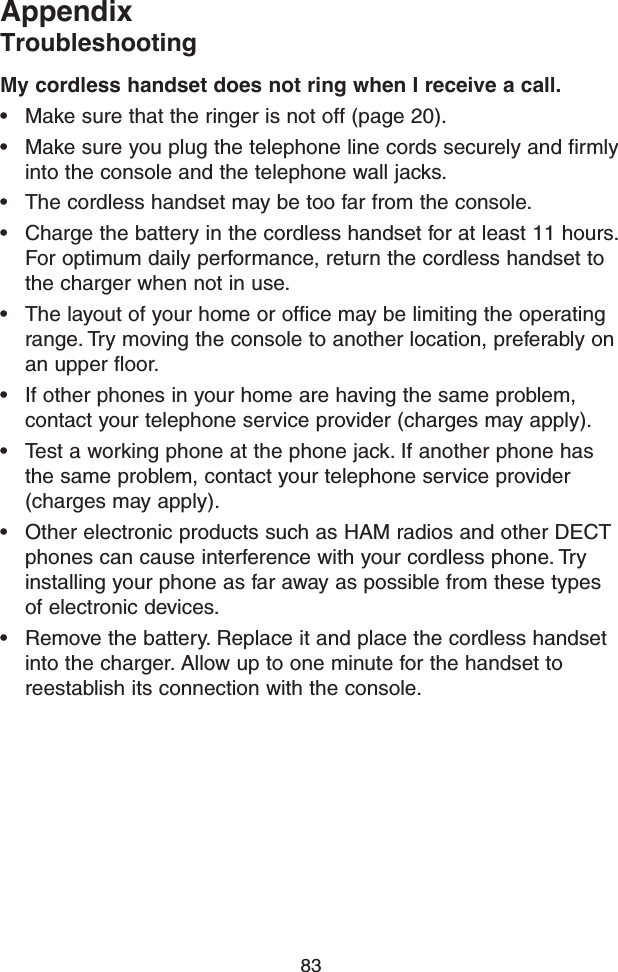 83AppendixTroubleshootingMy cordless handset does not ring when I receive a call.• Make sure that the ringer is not off (page 20).• Make sure you plug the telephone line cords securely and firmly into the console and the telephone wall jacks.• The cordless handset may be too far from the console.• Charge the battery in the cordless handset for at least 11 hours. For optimum daily performance, return the cordless handset to the charger when not in use.• The layout of your home or office may be limiting the operating range. Try moving the console to another location, preferably on an upper floor.• If other phones in your home are having the same problem, contact your telephone service provider (charges may apply).• Test a working phone at the phone jack. If another phone has the same problem, contact your telephone service provider (charges may apply).• Other electronic products such as HAM radios and other DECT phones can cause interference with your cordless phone. Try installing your phone as far away as possible from these types of electronic devices.• Remove the battery. Replace it and place the cordless handset into the charger. Allow up to one minute for the handset to reestablish its connection with the console.