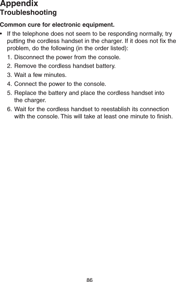 86AppendixTroubleshootingCommon cure for electronic equipment.• If the telephone does not seem to be responding normally, try putting the cordless handset in the charger. If it does not fix the problem, do the following (in the order listed):1.  Disconnect the power from the console.2.  Remove the cordless handset battery.3.  Wait a few minutes.4.  Connect the power to the console.5.  Replace the battery and place the cordless handset into  the charger.6.  Wait for the cordless handset to reestablish its connection with the console. This will take at least one minute to finish.