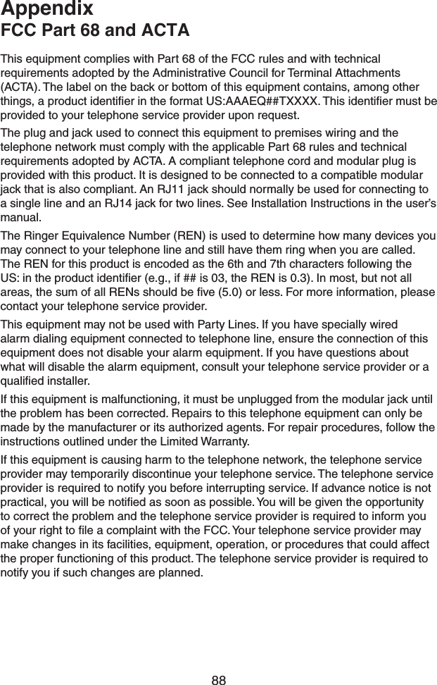 88This equipment complies with Part 68 of the FCC rules and with technical requirements adopted by the Administrative Council for Terminal Attachments (ACTA). The label on the back or bottom of this equipment contains, among other things, a product identiﬁer in the format US:AAAEQ##TXXXX. This identiﬁer must be provided to your telephone service provider upon request.The plug and jack used to connect this equipment to premises wiring and the telephone network must comply with the applicable Part 68 rules and technical requirements adopted by ACTA. A compliant telephone cord and modular plug is provided with this product. It is designed to be connected to a compatible modular jack that is also compliant. An RJ11 jack should normally be used for connecting to a single line and an RJ14 jack for two lines. See Installation Instructions in the user’s manual.The Ringer Equivalence Number (REN) is used to determine how many devices you may connect to your telephone line and still have them ring when you are called. The REN for this product is encoded as the 6th and 7th characters following the US: in the product identiﬁer (e.g., if ## is 03, the REN is 0.3). In most, but not all areas, the sum of all RENs should be ﬁve (5.0) or less. For more information, please contact your telephone service provider.This equipment may not be used with Party Lines. If you have specially wired alarm dialing equipment connected to telephone line, ensure the connection of this equipment does not disable your alarm equipment. If you have questions about what will disable the alarm equipment, consult your telephone service provider or a qualiﬁed installer.If this equipment is malfunctioning, it must be unplugged from the modular jack until the problem has been corrected. Repairs to this telephone equipment can only be made by the manufacturer or its authorized agents. For repair procedures, follow the instructions outlined under the Limited Warranty.If this equipment is causing harm to the telephone network, the telephone service provider may temporarily discontinue your telephone service. The telephone service provider is required to notify you before interrupting service. If advance notice is not practical, you will be notiﬁed as soon as possible. You will be given the opportunity to correct the problem and the telephone service provider is required to inform you of your right to ﬁle a complaint with the FCC. Your telephone service provider may make changes in its facilities, equipment, operation, or procedures that could affect the proper functioning of this product. The telephone service provider is required to notify you if such changes are planned.AppendixFCC Part 68 and ACTA
