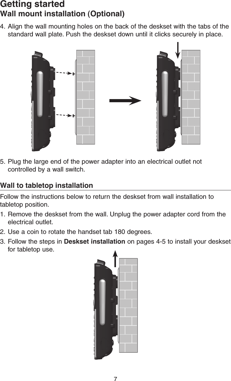 7Getting startedWall mount installation (Optional)4.  Align the wall mounting holes on the back of the deskset with the tabs of the standard wall plate. Push the deskset down until it clicks securely in place.5.  Plug the large end of the power adapter into an electrical outlet not controlled by a wall switch.Wall to tabletop installationFollow the instructions below to return the deskset from wall installation to tabletop position.1.  Remove the deskset from the wall. Unplug the power adapter cord from the electrical outlet.2.  Use a coin to rotate the handset tab 180 degrees.3.  Follow the steps in Deskset installation on pages 4-5 to install your deskset for tabletop use.