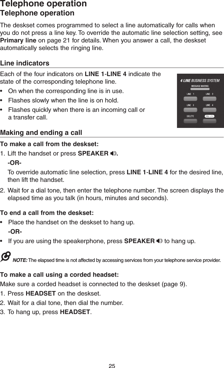 25The deskset comes programmed to select a line automatically for calls when you do not press a line key. To override the automatic line selection setting, see Primary line on page 21 for details. When you answer a call, the deskset automatically selects the ringing line. Line indicatorsEach of the four indicators on LINE 1-LINE 4 indicate the state of the corresponding telephone line. •  On when the corresponding line is in use.•  Flashes slowly when the line is on hold.•  Flashes quickly when there is an incoming call or  a transfer call.Making and ending a callTo make a call from the deskset:1.  Lift the handset or press SPEAKER  .    -OR-  To override automatic line selection, press LINE 1-LINE 4 for the desired line, then lift the handset. 2.  Wait for a dial tone, then enter the telephone number. The screen displays the elapsed time as you talk (in hours, minutes and seconds). To end a call from the deskset:•  Place the handset on the deskset to hang up. -OR-•  If you are using the speakerphone, press SPEAKER   to hang up.NOTE: The elapsed time is not affected by accessing services from your telephone service provider.To make a call using a corded headset:Make sure a corded headset is connected to the deskset (page 9).1.  Press HEADSET on the deskset.2.  Wait for a dial tone, then dial the number.3.  To hang up, press HEADSET.Telephone operationTelephone operation