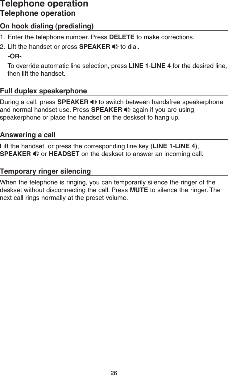 26Telephone operationTelephone operationOn hook dialing (predialing)1.  Enter the telephone number. Press DELETE to make corrections.2.  Lift the handset or press SPEAKER  to dial.    -OR-  To override automatic line selection, press LINE 1-LINE 4 for the desired line, then lift the handset. Full duplex speakerphoneDuring a call, press SPEAKER  to switch between handsfree speakerphone and normal handset use. Press SPEAKER  again if you are using speakerphone or place the handset on the deskset to hang up.Answering a callLift the handset, or press the corresponding line key (LINE 1-LINE 4), SPEAKER  or HEADSET on the deskset to answer an incoming call.Temporary ringer silencingWhen the telephone is ringing, you can temporarily silence the ringer of the deskset without disconnecting the call. Press MUTE to silence the ringer. The next call rings normally at the preset volume.