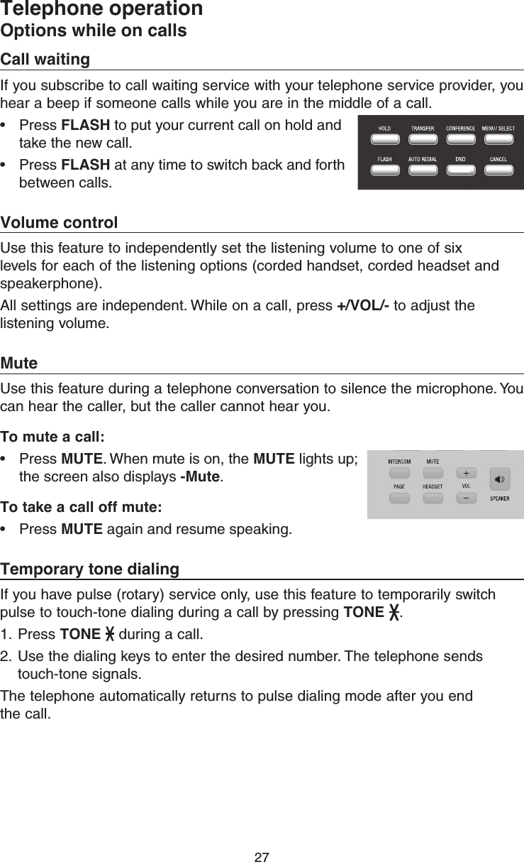 27Telephone operationOptions while on callsCall waitingIf you subscribe to call waiting service with your telephone service provider, you hear a beep if someone calls while you are in the middle of a call. •  Press FLASH to put your current call on hold and take the new call. •  Press FLASH at any time to switch back and forth between calls. Volume controlUse this feature to independently set the listening volume to one of six levels for each of the listening options (corded handset, corded headset and speakerphone). All settings are independent. While on a call, press +/VOL/- to adjust the listening volume.MuteUse this feature during a telephone conversation to silence the microphone. You can hear the caller, but the caller cannot hear you. To mute a call: •  Press MUTE. When mute is on, the MUTE lights up; the screen also displays -Mute.To take a call off mute:•  Press MUTE again and resume speaking.Temporary tone dialingIf you have pulse (rotary) service only, use this feature to temporarily switch pulse to touch-tone dialing during a call by pressing TONE  .1.  Press TONE  during a call.2.  Use the dialing keys to enter the desired number. The telephone sends touch-tone signals.The telephone automatically returns to pulse dialing mode after you end  the call.