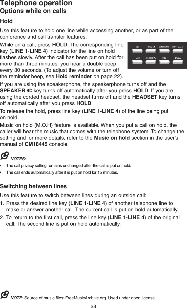 28Telephone operationOptions while on callsHoldUse this feature to hold one line while accessing another, or as part of the conference and call transfer features. While on a call, press HOLD. The corresponding line key (LINE 1-LINE 4) indicator for the line on hold flashes slowly. After the call has been put on hold for more than three minutes, you hear a double beep every 30 seconds. (To adjust the volume or turn off the reminder beep, see Hold reminder on page 22).If you are using the speakerphone, the speakerphone turns off and the SPEAKER  key turns off automatically after you press HOLD. If you are using the corded headset, the headset turns off and the HEADSET key turns off automatically after you press HOLD.To release the hold, press line key (LINE 1-LINE 4) of the line being put  on hold.Music on hold (M.O.H) feature is available. When you put a call on hold, the caller will hear the music that comes with the telephone system. To change the setting and for more details, refer to the Music on hold section in the user’s manual of CM18445 console.NOTES: •  The call privacy setting remains unchanged after the call is put on hold.•  The call ends automatically after it is put on hold for 15 minutes.Switching between linesUse this feature to switch between lines during an outside call:1.  Press the desired line key (LINE 1-LINE 4) of another telephone line to make or answer another call. The current call is put on hold automatically.2.  To return to the first call, press the line key (LINE 1-LINE 4) of the original call. The second line is put on hold automatically.NOTE: Source of music files: FreeMusicArchive.org. Used under open license.