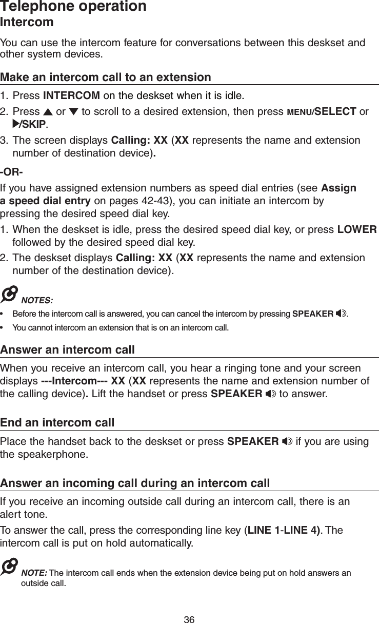 36Telephone operationIntercomYou can use the intercom feature for conversations between this deskset and other system devices.Make an intercom call to an extension1.  Press INTERCOM on the deskset when it is idle.2.  Press   or   to scroll to a desired extension, then press MENU/SELECT or  /SKIP.3.  The screen displays Calling: XX (XX represents the name and extension number of destination device).-OR-If you have assigned extension numbers as speed dial entries (see Assign a speed dial entry on pages 42-43), you can initiate an intercom by pressing the desired speed dial key.1.  When the deskset is idle, press the desired speed dial key, or press LOWER followed by the desired speed dial key.2.  The deskset displays Calling: XX (XX represents the name and extension number of the destination device). NOTES: •  Before the intercom call is answered, you can cancel the intercom by pressing SPEAKER  .•  You cannot intercom an extension that is on an intercom call.Answer an intercom callWhen you receive an intercom call, you hear a ringing tone and your screen displays ---Intercom--- XX (XX represents the name and extension number of the calling device). Lift the handset or press SPEAKER  to answer.End an intercom callPlace the handset back to the deskset or press SPEAKER   if you are using the speakerphone. Answer an incoming call during an intercom callIf you receive an incoming outside call during an intercom call, there is an  alert tone.To answer the call, press the corresponding line key (LINE 1-LINE 4). The intercom call is put on hold automatically.NOTE: The intercom call ends when the extension device being put on hold answers an outside call.