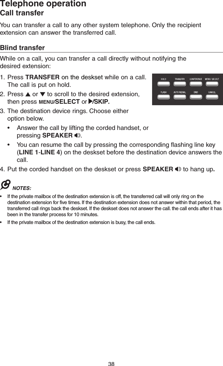 38Telephone operationCall transferYou can transfer a call to any other system telephone. Only the recipient extension can answer the transferred call.Blind transferWhile on a call, you can transfer a call directly without notifying the  desired extension:1.  Press TRANSFER on the deskset while on a call. The call is put on hold.2.  Press   or   to scroll to the desired extension, then press MENU/SELECT or  /SKIP.3.  The destination device rings. Choose either  option below.•  Answer the call by lifting the corded handset, or pressing SPEAKER  . •  You can resume the call by pressing the corresponding ﬂashing line key (LINE 1-LINE 4) on the deskset before the destination device answers the call.4.  Put the corded handset on the deskset or press SPEAKER   to hang up.NOTES: •  If the private mailbox of the destination extension is off, the transferred call will only ring on the destination extension for five times. If the destination extension does not answer within that period, the transferred call rings back the deskset. If the deskset does not answer the call. the call ends after it has been in the transfer process for 10 minutes.•  If the private mailbox of the destination extension is busy, the call ends.