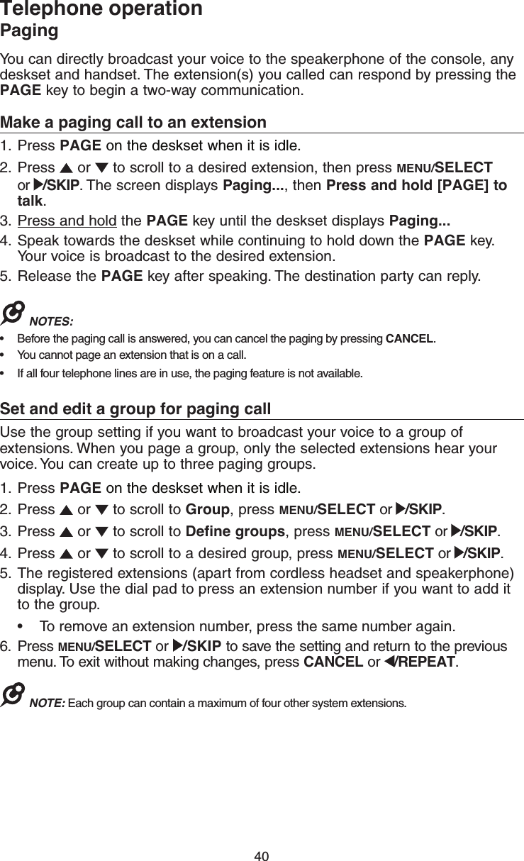 40Telephone operationPagingYou can directly broadcast your voice to the speakerphone of the console, any deskset and handset. The extension(s) you called can respond by pressing the PAGE key to begin a two-way communication.Make a paging call to an extension1.  Press PAGE on the deskset when it is idle.2.  Press   or   to scroll to a desired extension, then press MENU/SELECT  or  /SKIP. The screen displays Paging..., then Press and hold [PAGE] to talk.3.  Press and hold the PAGE key until the deskset displays Paging... 4.  Speak towards the deskset while continuing to hold down the PAGE key. Your voice is broadcast to the desired extension.5.  Release the PAGE key after speaking. The destination party can reply.NOTES: •  Before the paging call is answered, you can cancel the paging by pressing CANCEL.•  You cannot page an extension that is on a call.•  If all four telephone lines are in use, the paging feature is not available.Set and edit a group for paging callUse the group setting if you want to broadcast your voice to a group of extensions. When you page a group, only the selected extensions hear your voice. You can create up to three paging groups.1.  Press PAGE on the deskset when it is idle.2.  Press   or   to scroll to Group, press MENU/SELECT or  /SKIP.3.  Press   or   to scroll to Define groups, press MENU/SELECT or  /SKIP.4.  Press   or   to scroll to a desired group, press MENU/SELECT or  /SKIP.5.  The registered extensions (apart from cordless headset and speakerphone) display. Use the dial pad to press an extension number if you want to add it to the group.•  To remove an extension number, press the same number again.6.  Press MENU/SELECT or  /SKIP to save the setting and return to the previous menu. To exit without making changes, press CANCEL or  /REPEAT.NOTE: Each group can contain a maximum of four other system extensions.